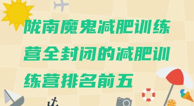 十大陇南魔鬼减肥训练营全封闭的减肥训练营排名前五排行榜