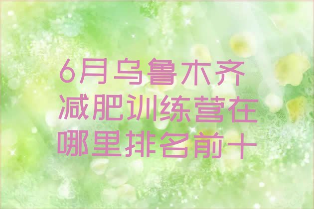 十大6月乌鲁木齐减肥训练营在哪里排名前十排行榜
