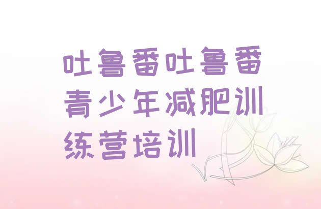 十大吐鲁番减肥封闭训练营名单更新汇总排行榜