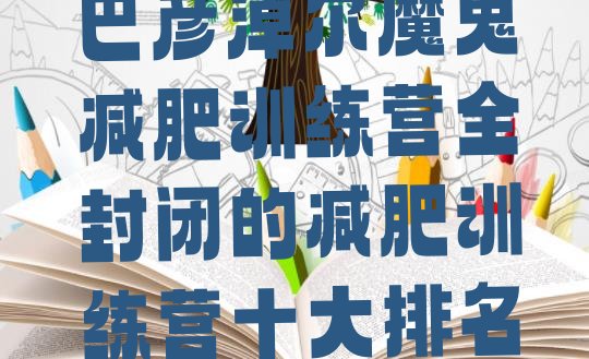 十大巴彦淖尔魔鬼减肥训练营全封闭的减肥训练营十大排名排行榜