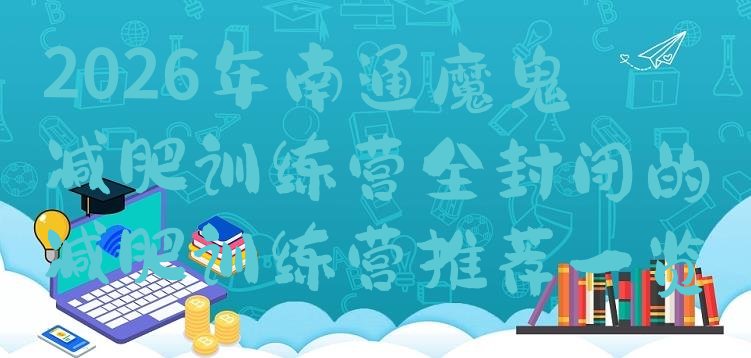十大2026年南通魔鬼减肥训练营全封闭的减肥训练营推荐一览排行榜