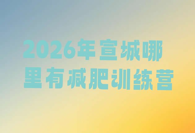 十大2026年宣城哪里有减肥训练营排行榜